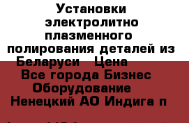 Установки электролитно-плазменного  полирования деталей из Беларуси › Цена ­ 100 - Все города Бизнес » Оборудование   . Ненецкий АО,Индига п.